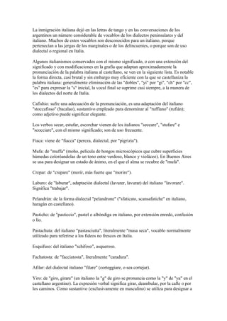 La inmigración italiana dejó en las letras de tango y en las conversaciones de los
argentinos un número considerable de vocablos de los dialectos peninsulares y del
italiano. Muchos de estos vocablos son desconocidos para un italiano, porque
pertenecían a las jergas de los marginales o de los delincuentes, o porque son de uso
dialectal o regional en Italia.

Algunos italianismos conservados con el mismo significado, o con una extensión del
significado y con modificaciones en la grafía que adaptan aproximadamente la
pronunciación de la palabra italiana al castellano, se ven en la siguiente lista. Es notable
la forma directa, casi brutal y sin embargo muy eficiente con la que se castellaniza la
palabra italiana: generalmente eliminación de las "dobles", "yi" por "gi", "ch" por "cc",
"es" para expresar la "s" inicial, la vocal final se suprime casi siempre, a la manera de
los dialectos del norte de Italia.

Cafishio: sufre una adecuación de la pronunciación, es una adaptación del italiano
"stoccafisso" (bacalao), sustantivo empleado para denominar al "ruffiano" (rufián);
como adjetivo puede significar elegante.

Los verbos secar, estufar, escorchar vienen de los italianos "seccare", "stufare" e
"scocciare", con el mismo significado; son de uso frecuente.

Fiaca: viene de "fiacca" (pereza, dialectal, por "pigrizia").

Mufa: de "muffa" (moho, película de hongos microscópicos que cubre superficies
húmedas coloréandolas de un tono entre verdoso, blanco y violáceo). En Buenos Aires
se usa para designar un estado de ánimo, en el que el alma se recubre de "mufa".

Crepar: de "crepare" (morir, más fuerte que "morire").

Laburo: de "laburar", adaptación dialectal (lavurer, lavurar) del italiano "lavorare".
Significa "trabajar".

Pelandrún: de la forma dialectal "pelandrone" ("sfaticato, scansafatiche" en italiano,
haragán en castellano).

Pasticho: de "pasticcio", pastel o albóndiga en italiano, por extensión enredo, confusión
o lío.

Pastachuta: del italiano "pastasciutta", literalmente "masa seca", vocablo normalmente
utilizado para referirse a los fideos no frescos en Italia.

Esquifuso: del italiano "schifoso", asqueroso.

Fachatosta: de "facciatosta", literalmente "caradura".

Afilar: del dialectal italiano "filare" (corteggiare, o sea cortejar).

Yiro: de "giro, girare" (en italiano la "g" de giro se pronuncia como la "y" de "ya" en el
castellano argentino). La expresión verbal significa girar, deambular, por la calle o por
los caminos. Como sustantivo (exclusivamente en masculino) se utiliza para designar a
 