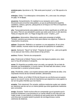 anotarse para. Apuntarse a. Ej.: "Me anoto para la pizza", y no "Me apunto a la
pizza".

anteojos. Gafas. Y no telescopios o binoculares. Ah, y otra cosa: los anteojos
se usan, no se llevan.

anuencia. Consentimiento. En realidad no es necesario venir a este
Diccionario para encontrar esta palabra, ya que es perfectamente española,
castellana, castiza y genuina. ¡Búsquenla en el Anaya si no! Pero en España la
dejaron de usar.

año. Transoceánicamente esta palabra tiene el mismo significado en el 99% de
los casos. Pero en uso estudiantil, puesto que cada curso dura un año decimos
"Estoy en segundo año", no "Hago el segundo curso". Críptico, ¿no?

aplanadora. Apisonadora. Maquinaria usada para emparejar el asfalto.
También, persona que arrasa con todo para obtener sus objetivos. Prefiero la
maquinaria a la persona.

aplazar. Suspender. Referido a un examen o a una asignatura. Al ver cómo
hablan ustedes, muchas veces nos dan ganas de aplazarlos en castellano...

apurar. Apresurar. "Apuro" es "prisa". "Casarse de apuro" es... pero ya la gente
no se casa por ese motivo, ahora tienen el hijo primero.

archivo. Fichero. Término de computación.

arco. Portería [en el fútbol]. Parece mucho más lógica la palabra arco, dado
que no hay allí cerradura ni picaporte.

armar. En Argentina es posible armar una radio, por ejemplo. No se trata de
adosarle una ametralladora, ni mucho menos. De este lado del océano, armar
es ensamblar o construir juntando piezas.

aros. Pendientes, aretes. Las mujeres siempre están pendientes de ellos. Una
importante minoría de los hombres también, últimamente.

arquero. Portero, en el fútbol. El Día del Arquero es una fecha que se supone
que no va a ocurrir nunca, tal es la importancia que asignamos a ese jugador (y
así son los goles infantiles que nos hacen).

arrastre. Tirón (electoral). Por arrastre, políticos mediocres suelen ser votados
por electores que los ven en un mismo partido que otros igualmente mediocres
pero conocidos.

arveja. Guisante. Tardé muchos años en comprender que el guisante que le
producía moretones a una princesa en un cuento infantil no era más que una
vulgar arveja. Lo que todavía no entiendo es qué pueda tener de interesante
una chica que no puede resistir la presión de una leguminosa a varios
colchones de distancia.
 