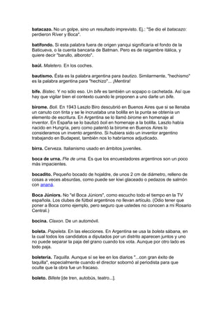 batacazo. No un golpe, sino un resultado imprevisto. Ej.: "Se dio el batacazo:
perdieron Ríver y Boca".

batifondo. Si esta palabra fuera de origen yanqui significaría el fondo de la
Baticueva, o la cuenta bancaria de Batman. Pero es de raigambre itálica, y
quiere decir "barullo, alboroto".

baúl. Maletero. En los coches.

bautismo. Ésta es la palabra argentina para bautizo. Similarmente, "hechismo"
es la palabra argentina para "hechizo"... ¡Mentira!

bife. Bistec. Y no sólo eso. Un bife es también un sopapo o cachetada. Así que
hay que vigilar bien el contexto cuando le proponen a uno darle un bife.

birome. Boli. En 1943 Laszlo Biro descubrió en Buenos Aires que si se llenaba
un canuto con tinta y se le incrustaba una bolilla en la punta se obtenía un
elemento de escritura. En Argentina se lo llamó birome en homenaje al
inventor. En España se lo bautizó boli en homenaje a la bolilla. Laszlo había
nacido en Hungría, pero como patentó la birome en Buenos Aires lo
consideramos un invento argentino. Si hubiera sido un inventor argentino
trabajando en Budapest, también nos lo habríamos adjudicado.

birra. Cerveza. Italianismo usado en ámbitos juveniles.

boca de urna. Pie de urna. Es que los encuestadores argentinos son un poco
más impacientes.

bocadito. Pequeño bocado de hojaldre, de unos 2 cm de diámetro, relleno de
cosas a veces absurdas, como puede ser kiwi glaceado o pedazos de salmón
con ananá.

Boca Júniors. No "el Boca Júniors", como escucho todo el tiempo en la TV
española. Los clubes de fútbol argentinos no llevan artículo. (Odio tener que
poner a Boca como ejemplo, pero seguro que ustedes no conocen a mi Rosario
Central.)

bocina. Claxon. De un automóvil.

boleta. Papeleta. En las elecciones. En Argentina se usa la boleta sábana, en
la cual todos los candidatos a diputados por un distrito aparecen juntos y uno
no puede separar la paja del grano cuando los vota. Aunque por otro lado es
todo paja.

boletería. Taquilla. Aunque sí se lee en los diarios "...con gran éxito de
taquilla", especialmente cuando el director sobornó al periodista para que
oculte que la obra fue un fracaso.

boleto. Billete [de tren, autobús, teatro...].
 