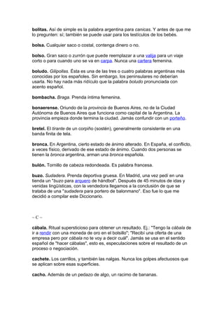 bolitas. Así de simple es la palabra argentina para canicas. Y antes de que me
lo pregunten: sí; también se puede usar para los testículos de los bebés.

bolsa. Cualquier saco o costal, contenga dinero o no.

bolso. Gran saco o zurrón que puede reemplazar a una valija para un viaje
corto o para cuando uno se va en carpa. Nunca una cartera femenina.

boludo. Gilipollas. Ésta es una de las tres o cuatro palabras argentinas más
conocidas por los españoles. Sin embargo, los peninsulares no deberían
usarla. No hay nada más ridículo que la palabra boludo pronunciada con
acento español.

bombacha. Braga. Prenda íntima femenina.

bonaerense. Oriundo de la provincia de Buenos Aires, no de la Ciudad
Autónoma de Buenos Aires que funciona como capital de la Argentina. La
provincia empieza donde termina la ciudad. Jamás confundir con un porteño.

bretel. El tirante de un corpiño (sostén), generalmente consistente en una
banda finita de tela.

bronca. En Argentina, cierto estado de ánimo alterado. En España, el conflicto,
a veces físico, derivado de ese estado de ánimo. Cuando dos personas se
tienen la bronca argentina, arman una bronca española.

bulón. Tornillo de cabeza redondeada. Es palabra francesa.

buzo. Sudadera. Prenda deportiva gruesa. En Madrid, una vez pedí en una
tienda un "buzo para arquero de hándbol". Después de 45 minutos de idas y
venidas lingüísticas, con la vendedora llegamos a la conclusión de que se
trataba de una "sudadera para portero de balonmano". Eso fue lo que me
decidió a compilar este Diccionario.



~C~

cábala. Ritual supersticioso para obtener un resultado. Ej.: "Tengo la cábala de
ir a rendir con una moneda de oro en el bolsillo"; "Recibí una oferta de una
empresa pero por cábala no te voy a decir cuál". Jamás se usa en el sentido
español de "hacer cábalas", esto es, especulaciones sobre el resultado de un
proceso o negociación.

cachete. Los carrillos, y también las nalgas. Nunca los golpes afectuosos que
se aplican sobre esas superficies.

cacho. Además de un pedazo de algo, un racimo de bananas.
 
