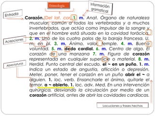 Corazón.(Del lat. cor).1. m. Anat. Órgano de naturaleza
muscular, común a todos los vertebrados y a muchos
invertebrados, que actúa como impulsor de la sangre y
que en el hombre está situado en la cavidad torácica.
2. m. Uno de los cuatro palos de la baraja francesa. U.
m. en pl. 3. m. Ánimo, valor, temple. 4. m. Buena
voluntad. 5. m. dedo cordial. 6. m. Centro de algo. El
corazón de una manzana 7. m. Figura de corazón
representada en cualquier superficie o material. 8. m.
Heráld. Punto central del escudo. el ~ en un puño. 1. m.
Indica un estado de angustia, aflicción o depresión.
Meter, poner, tener el corazón en un puño abrir el ~ a
alguien. 1. loc. verb. Ensancharle el ánimo, quitarle el
temor. a ~ abierto. 1. loc. adv. Med. En una intervención
quirúrgica, desviando la circulación por medio de un
corazón artificial, antes de abrir las cavidades cardíacas.
Etimología
 