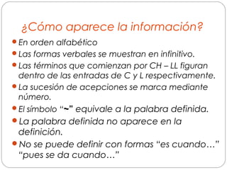 ¿Cómo aparece la información?
En orden alfabético
Las formas verbales se muestran en infinitivo.
Las términos que comienzan por CH – LL figuran
dentro de las entradas de C y L respectivamente.
La sucesión de acepciones se marca mediante
número.
El símbolo “~” equivale a la palabra definida.
La palabra definida no aparece en la
definición.
No se puede definir con formas “es cuando…”
“pues se da cuando…”
 