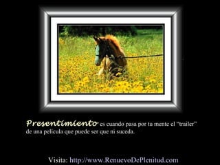 Presentimiento es cuando pasa por tu mente el “trailer”
de una película que puede ser que ni suceda.
Visita: http://www.RenuevoDePlenitud.com
 