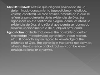 AGNOSTICISMO: Actitud que niega la posibilidad de un
determinado conocimiento (agnosticismo metafísico,
valorar, etcétera)...