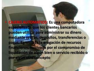 CAJERO AUTOMATICO: Es una computadora especializada que los clientes bancarios pueden utilizar para administrar su dinero mediante retiros, depósitos, transferencias o pagas. Egresos Es la erogación de recursos financieros, motivada por el compromiso de liquidación de algún bien o servicio recibido o por algún otro concepto