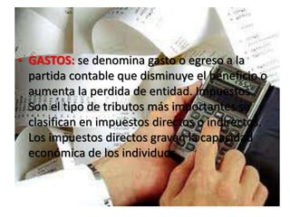 GASTOS: se denomina gasto o egreso a la partida contable que disminuye el beneficio o aumenta la perdida de entidad. Impuestos Son el tipo de tributos más importantes se clasifican en impuestos directos o indirectos. Los impuestos directos gravan la capacidad económica de los individuos