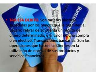 TARJETA DEBITO.Son tarjetas plásticas expedidas por los bancos que le permiten al usuario retirar de su cuenta un monto de dinero determinado, o el valor de una compra o en efectivo. Transacciones bancarias. Son las operaciones que hacen los clientes en la utilización de normal de sus productos y servicios financieros.