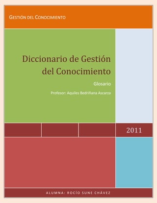 Gestión del Conocimiento2011Diccionario de Gestión del ConocimientoGlosarioProfesor: Aquiles Bedriñana AscarzaALUMNA: ROCÍO SUNE CHÁVEZ<br />DICCIONARIO DE GESTIÓN DEL CONOCIMIENTO<br />Apalancamiento: Uso de los activos  o recursos en la combinación de la estructura de capital, para incrementar el rendimiento final de los propietarios. El aumento del apalancamiento puede producir mejores resultados para los propietarios, pero por otro lado, aumenta el riesgo.<br />Alianzas estratégicas: Es una asociación entre varias empresas que juntan recursos, competencias y medios para desarrollar una actividad específica o de las sinergias de grupo. Para conquistar un nuevo mercado (geográfico o sectorial), la adquisición de nuevas habilidades o ganar tamaño crítico, las empresas tienen, en general, hay tres opciones: una fusión o adquisición, la internacionalización, y la celebración de alianzas estratégicas con uno o varios socios. Las alianzas pueden ser efectuadas entre sociedades que operan en diferentes campos de actividad como entre competidores. Distingue de empresas conjuntas en las que la propiedad de las acciones de los socios de una nueva empresa.<br />Alineación estratégica: Es el proceso de redefinición de las estrategias de la organización para adaptarse a las nuevas demandas del mercado.<br />Aprendizaje: Es la adquisición de conocimientos, la reflexión sobre esos conocimientos y su posterior procesamiento y las prácticas de uso.<br />Aprendizaje organizacional: Son procesos dentro de la organización para mantener o mejorar el rendimiento de la empresa basada en la experiencia, esto significa convertir la diversidad de información disponible hoy en el mercado y el conocimiento práctico útil.<br />Adquisición o la adquisición de conceptos de la empresa: Se refiere a la adquisición de todo o parte del capital de una empresa. La adquisición puede ser minoritarias o de control. Cuando usamos el término de fusiones y adquisiciones (F& A) generalmente se consideran adquisiciones que llevan a la adquisición de capital de la sociedad afectada. Se supone que la mayoría del capital a través de la gestión que, en la medida en que cualquiera que tenga esta participación puede, además de otros derechos, nombrando a los órganos de gestión y de la sociedad de vigilancia.<br />Balanced Score Card (BSC): Es un sistema de gestión estratégica que utiliza los indicadores de desempeño en torno a cuatro perspectivas: financiera, del cliente o el marketing externo o proceso internos de producción, el aprendizaje y el crecimiento o la innovación y el talento humano.<br />Bienes intangibles: Son bienes cuya evaluación y la medición son subjetivos y dependen de circunstancias tales como patentes, capital intelectual, de marca.<br />Bienes tangibles: Son bienes que se pueden medir fácilmente, tales como productos, maquinarias, equipos.<br />Brainstorming: Es la expresión del lenguaje Inglés, que literalmente significa quot;
lluvia de ideasquot;
 y se refiere al proceso de generación de ideas con el fin de resolver problemas o aprovechar las oportunidades, pero los participantes de un grupo cuando se enfrenta a un problema o una oportunidad, sin generar numerosas soluciones derecho de hacer cualquier crítica de las soluciones propuestas, sin embargo, puede aparecer como una solución inadecuada puede recordar a otros que son válidos.<br />Caos creativo: Es una frase usada por Nonaka y Tacheuchi para describir una situación de crisis, la turbulencia y la discontinuidad y de la que motiva la formulación de nuevas ideas, es decir, la creación de conocimiento.<br />Capital Intelectual: El concepto más difundido de capital intelectual fue presentado por Edivinsson y Malone (1998) como resultado de la experiencia del lanzamiento del primer informe público anual sobre el capital intelectual de Skandia, una compañía de seguros y servicios financieros en los países escandinavos. Esta experiencia, el capital intelectual se define como la suma del capital humano, capital estructural y capital de los clientes, presentando las siguientes definiciones:<br />Capital humano: Es toda la capacidad, conocimiento, habilidad y experiencia de los empleados y los líderes.<br />Capital estructural: Se puede definir como el marco de la potenciación y la infraestructura de apoyo al capital humano. El capital estructural incluye factores como la calidad y el alcance de los sistemas de información, la imagen de la empresa, la base de datos, los conceptos de organización y documentación, además de los elementos tradicionales como la propiedad intelectual, incluyendo patentes, marcas comerciales y derechos de autor.<br />Capital de los Clientes: Es el resultante de relación entre la organización y sus clientes.<br />Conocimiento: Es la sumatoria del saber (conceptos, información, etc.) con el know-how (experiencia práctica la intuición, etc.) dando lugar a la acción apropiada.<br />Competitividad: Capacidad de una organización se desarrolla en algunas actividades que le dan una ventaja competitiva en su industria, hacer esto y algunos productos o realizar algunos servicios de manera más eficiente que otros competidores en la industria y así obtener costes más bajos o más altos de calidad o que más se adapte a las necesidades y expectativas del mercado, o todos ellos.<br />Cultura: Conjunto de conocimientos, valores, preferencias y comportamientos de una determinada civilización, país o la sociedad.<br />Cultura empresarial: Conjunto de valores vigentes en una sociedad, sus relaciones y su jerarquía, la definición de los patrones de comportamiento y las actitudes que rigen las acciones más importantes y las decisiones de la administración.<br />Datos: Conjunto de hechos objetivos que relatan una notificación de eventos.<br />Directores de Gestión de Conocimiento: Es un nuevo papel en las organizaciones que tiene como objetivo liderar el proceso de cambio para la gestión orientada hacia el conocimiento.<br />Experiencia: competencia de los conocimientos técnicos adquiridos / desarrollados por la adquisición de conocimiento explícito, sobre todo tácito.<br />Herramientas de búsqueda: Son instrumentos para realizar investigaciones en Internet, a través de temas o palabras clave. Ejemplos comerciales: Alta Vista, Yahoo, Cade, etc.<br />Fusión: De acuerdo con el Código de Sociedades Comerciales una fusión es sólo una reunión de dos o más empresas. La fusión puede llevarse a cabo de dos maneras distintas:<br />Fusión (incorporación): A través de la transferencia global de patrimonio de una o más sociedades a otra que se llama la sociedad incorporante. La sociedad incorporante se realiza por la entrega en mano a los socios o accionistas de las sociedades incorporadas, cuotas o acciones representativas de su capital social, basado en el valor atribuido durante las negociaciones con el patrimonio de las empresas en relación con el valor incorporante.<br />Fusión (concentración): Mediante la constitución de una nueva sociedad para la cual la transferencia del patrimonio de las empresas fusionadas y se asignarán a los socios y los accionistas de la nueva empresa su participación en el capital basado en el valor asignado durante las negociaciones con cada una de las empresas se fusionaron en la nueva sociedad. Además de la capital se puede asignar a los accionistas de las sociedades constituidas o se fusionaron cantidades de dinero que no puede superar el 10%.<br />Gestión estratégica: Es un enfoque sistemático, planificado, gestionado y ejecutado de alta dirección de la organización, buscando asegurar la continuidad del crecimiento, la supervivencia y futuro de la empresa a través de la adecuación permanente de las estrategias, la capacitación, la estructura y la infraestructura.<br />Indicadores de desempeño: Son los criterios preestablecidos para supervisar, evaluar y, en su análisis, puede mejorar el rendimiento de una organización, industria o sector.<br />Informaciones: Son datos contextualizados dotados de significado y la importancia para la construcción del saber.<br />Innovación: Es el proceso de crear, desarrollar e implementar cosas nuevas, especialmente los productos o servicios nuevos y nuevos procesos y técnicas de gestión, producción o ventas.<br />Joint-Venture: Asociación de dos o más organizaciones que buscan invertir en proyectos para lograr objetivos claramente definidos, tales como: desarrollo de nuevos productos, la creación de una red de distribución y ventas, fabricación de piezas o productos de interés, etc. Esto es por lo general cuando el diseño o la cara y compleja y cada una de las organizaciones que son capaces de aportar algo que otros no tienen.<br />Know-how: Palabra de lengua inglesa que significa el conocimiento técnico para realizar ciertos procesos o procedimientos. Incluye la capacidad de aplicar las reglas de una disciplina a los complejos problemas del mundo real, la traducción de los aprendizajes básicos en la ejecución efectiva. Es el nivel de habilidad profesional que crea más valor.<br />Know.why: Palabra de lengua inglesa que significa un profundo conocimiento de las relaciones de causa y efecto que constituyen las bases de una disciplina. Permite a los profesionales a ir más allá de la ejecución de actividades para resolver los más grandes y complejas. Profesionales con el saber por qué (know-why) puedan prever las consecuencias no previstas.<br />Lista de discusión: Grupo de discusión sobre algún tema específico en lo cual los mensajes son distribuidas por correo electrónico, aquellos que están inscritos en la lista.<br />Memoria organizacional: Se refiere a la información almacenada en una organización que puede ser utilizado para apoyar las decisiones y estrategias de formulación.<br />Misión: La misión define la razón de la organización. Y la declaración de su objetivo general y permanente, que se individualiza y distingue a la organización, definiendo los elementos esenciales de su identidad institucional.<br />Organizaciones para el conocimiento: Son organizaciones cuya cultura valora y fomenta la adquisición, creación, difusión y uso de conocimientos, y continuamente sistemática, por todos sus miembros.<br />Procesos de negocios: Conjunto de actividades realizadas en una secuencia lógica y genera un resultado que es de valor para los clientes.<br />Stakeholders: Son los interesados en el resultado de la organización, por lo general los accionistas, propietarios y empleados de la organización.<br />Ventaja competitiva: Combinación de algunos factores específicos dentro de una empresa que pone por delante de sus competidores en términos de desempeño.<br />Visión: Una visión expresada un quot;
sueñoquot;
 de la dirección que se debe establecer a seguir. Es un desafío para el futuro y debe tener un contenido muy positivo e inspirador para estimular el potencial de la organización. Un quot;
sueñoquot;
 buena y viable, pero difícil de ser alcanzado.<br />Visión holística (como sinónimo de visión sistemática): Habilidad para visualizar la organización, institución, empresa o grupo de empresas como un todo integrado. Esto implica la posibilidad de posicionarse en puntos de vista de organización, ver cómo funcionan las distintas son interdependientes y cómo un cambio a unirse a ellos a todas las demás. También implica la capacidad de visualizar la organización en su entorno y comprender el funcionamiento político, económico y social que actúan sobre ella.<br />