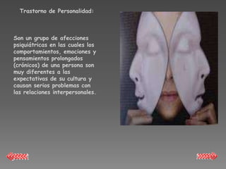 Trastorno de Personalidad:



Son un grupo de afecciones
psiquiátricas en las cuales los
comportamientos, emociones y
pensamientos prolongados
(crónicos) de una persona son
muy diferentes a las
expectativas de su cultura y
causan serios problemas con
las relaciones interpersonales.
 