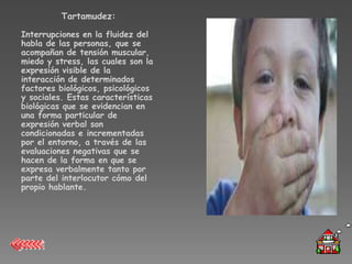 Tartamudez:

Interrupciones en la fluidez del
habla de las personas, que se
acompañan de tensión muscular,
miedo y stress, las cuales son la
expresión visible de la
interacción de determinados
factores biológicos, psicológicos
y sociales. Estas características
biológicas que se evidencian en
una forma particular de
expresión verbal son
condicionadas e incrementadas
por el entorno, a través de las
evaluaciones negativas que se
hacen de la forma en que se
expresa verbalmente tanto por
parte del interlocutor cómo del
propio hablante.
 