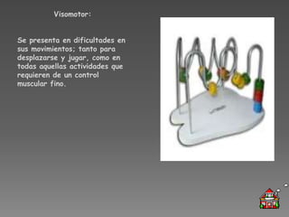 Visomotor:


Se presenta en dificultades en
sus movimientos; tanto para
desplazarse y jugar, como en
todas aquellas actividades que
requieren de un control
muscular fino.
 