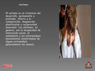 Autismo:


El autismo es un trastorno del
desarrollo, permanente y
profundo. Afecta a la
comunicación, imaginación,
planificación y reciprocidad
emocional. Los síntomas, en
general, son la incapacidad de
interacción social, el
aislamiento y las estereotipias
(movimientos incontrolados de
alguna extremidad,
generalmente las manos).
 