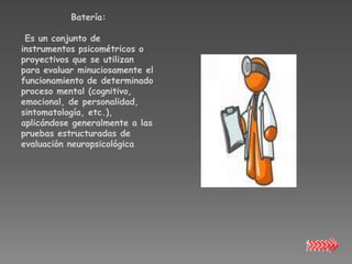 Batería:

 Es un conjunto de
instrumentos psicométricos o
proyectivos que se utilizan
para evaluar minuciosamente el
funcionamiento de determinado
proceso mental (cognitivo,
emocional, de personalidad,
sintomatología, etc.),
aplicándose generalmente a las
pruebas estructuradas de
evaluación neuropsicológica
 