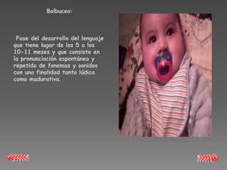 Balbuceo:



 Fase del desarrollo del lenguaje
que tiene lugar de los 5 a los
10-11 meses y que consiste en
la pronunciación espontánea y
repetida de fonemas y sonidos
con una finalidad tanto lúdica
como madurativa.
 