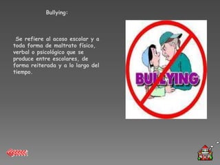 Bullying:



 Se refiere al acoso escolar y a
toda forma de maltrato físico,
verbal o psicológico que se
produce entre escolares, de
forma reiterada y a lo largo del
tiempo.
 