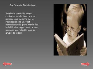 Coeficiente Intelectual:


También conocido como
cociente intelectual, es un
número que resulta de la
realización de un test
estandarizado para medir las
habilidades cognitivas de una
persona en relación con su
grupo de edad.
 