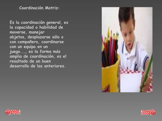 Coordinación Motriz:


Es la coordinación general, es
la capacidad o habilidad de
moverse, manejar
objetos, desplazarse sólo o
con compañero, coordinarse
con un equipo en un
juego..., es la forma más
amplia de coordinación, es el
resultado de un buen
desarrollo de las anteriores.
 