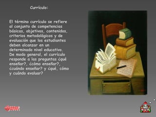 Currículo:


El término currículo se refiere
al conjunto de competencias
básicas, objetivos, contenidos,
criterios metodológicos y de
evaluación que los estudiantes
deben alcanzar en un
determinado nivel educativo.
De modo general, el currículo
responde a las preguntas ¿qué
enseñar?, ¿cómo enseñar?,
¿cuándo enseñar? y ¿qué, cómo
y cuándo evaluar?
 