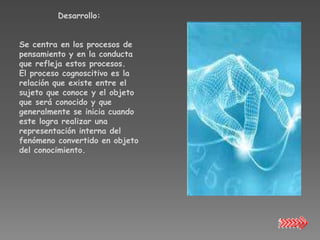 Desarrollo:


Se centra en los procesos de
pensamiento y en la conducta
que refleja estos procesos.
El proceso cognoscitivo es la
relación que existe entre el
sujeto que conoce y el objeto
que será conocido y que
generalmente se inicia cuando
este logra realizar una
representación interna del
fenómeno convertido en objeto
del conocimiento.
 