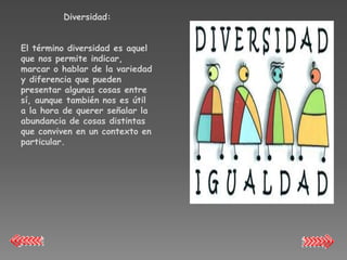 Diversidad:


El término diversidad es aquel
que nos permite indicar,
marcar o hablar de la variedad
y diferencia que pueden
presentar algunas cosas entre
sí, aunque también nos es útil
a la hora de querer señalar la
abundancia de cosas distintas
que conviven en un contexto en
particular.
 