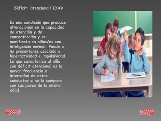 Déficit atencional: (DA):


Es una condición que produce
alteraciones en la capacidad
de atención y de
concentración y se
manifiesta en niños/as con
inteligencia normal. Puede o
no presentarse asociado a
hiperactividad e impulsividad.
Lo que caracteriza al niño
con déficit atencional es la
mayor frecuencia e
intensidad de estas
conductas si se lo compara
con sus pares de la misma
edad.
 