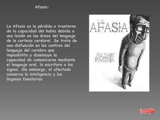 Afasia:



La Afasia es la pérdida o trastorno
de la capacidad del habla debida a
una lesión en las áreas del lenguaje
de la corteza cerebral. Se trata de
una disfunción en los centros del
lenguaje del cerebro que
imposibilita y disminuye la
capacidad de comunicarse mediante
el lenguaje oral, la escritura o los
signos. Sin embargo, el afectado
conserva la inteligencia y los
órganos fonatorios
 