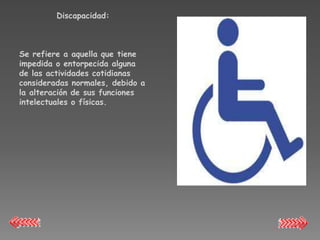 Discapacidad:



Se refiere a aquella que tiene
impedida o entorpecida alguna
de las actividades cotidianas
consideradas normales, debido a
la alteración de sus funciones
intelectuales o físicas.
 