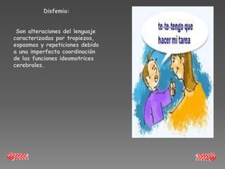 Disfemia:


 Son alteraciones del lenguaje
caracterizadas por tropiezos,
espasmos y repeticiones debido
a una imperfecta coordinación
de las funciones ideomotrices
cerebrales.
 