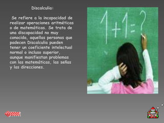 Discalculia:

 Se refiere a la incapacidad de
realizar operaciones aritméticas
o de matemáticas. Se trata de
una discapacidad no muy
conocida, aquellas personas que
padecen Discalculia pueden
tener un coeficiente intelectual
normal o incluso superior,
aunque manifiestan problemas
con las matemáticas, las señas
y las direcciones.
 