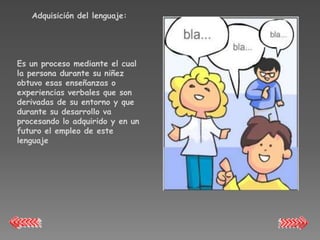 Adquisición del lenguaje:




Es un proceso mediante el cual
la persona durante su niñez
obtuvo esas enseñanzas o
experiencias verbales que son
derivadas de su entorno y que
durante su desarrollo va
procesando lo adquirido y en un
futuro el empleo de este
lenguaje
 