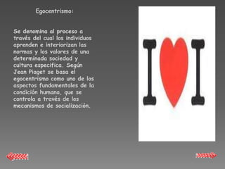 Egocentrismo:


Se denomina al proceso a
través del cual los individuos
aprenden e interiorizan las
normas y los valores de una
determinada sociedad y
cultura especifica. Según
Jean Piaget se basa el
egocentrismo como uno de los
aspectos fundamentales de la
condición humana, que se
controla a través de los
mecanismos de socialización.
 