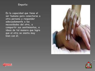 Empatía:


Es la capacidad que tiene el
ser humano para conectarse a
otra persona y responder
adecuadamente a las
necesidades del otro, a
compartir sus sentimientos, e
ideas de tal manera que logra
que el otro se sienta muy
bien con él.
 