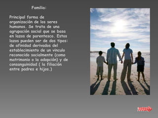 Familia:

Principal forma de
organización de los seres
humanos. Se trata de una
agrupación social que se basa
en lazos de parentesco. Estos
lazos pueden ser de dos tipos:
de afinidad derivados del
establecimiento de un vinculo
reconocido socialmente (como
matrimonio o la adopción) y de
consanguinidad ( la filiación
entre padres e hijos.)
 