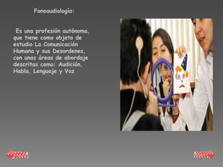 Fonoaudiología:


 Es una profesión autónoma,
que tiene como objeto de
estudio La Comunicación
Humana y sus Desordenes,
con unas áreas de abordaje
descritas como: Audición,
Habla, Lenguaje y Voz
 