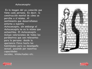 Autoconcepto:

 Es la imagen del yo-conocido que
tiene cada persona. Es decir, la
construcción mental de cómo se
percibe a sí misma. Al
sentimiento que desarrollamos
entorno a nuestro
Autoconcepto, sin embargo el
Autoconcepto no es lo mismo que
autoestima. El Autoconcepto
incluye valoraciones de todos los
parámetros que son relevantes
para la persona: desde la
apariencia física hasta las
habilidades para su desempeño
sexual, pasando por nuestras
capacidades
sociales, intelectuales etc.
 