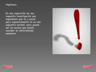 Hipótesis:


Es una suposición de una
supuesta investigación que
suponemos que va a pasar,
pero supuestamente no es una
supuesta verdad, pero puede
ser un suceso que pueda
suceder en determinado
momento
 