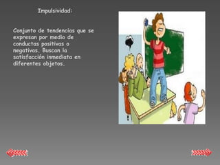 Impulsividad:


Conjunto de tendencias que se
expresan por medio de
conductas positivas o
negativas. Buscan la
satisfacción inmediata en
diferentes objetos.
 