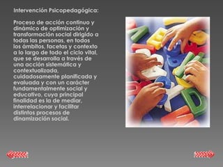 Intervención Psicopedagógica:

Proceso de acción continuo y
dinámico de optimización y
transformación social dirigido a
todas las personas, en todos
los ámbitos, facetas y contexto
a lo largo de todo el ciclo vital,
que se desarrolla a través de
una acción sistemática y
contextualizada,
cuidadosamente planificada y
evaluada y con un carácter
fundamentalmente social y
educativo, cuya principal
finalidad es la de mediar,
interrelacionar y facilitar
distintos procesos de
dinamización social.
 