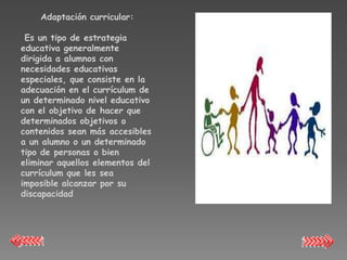 Adaptación curricular:

 Es un tipo de estrategia
educativa generalmente
dirigida a alumnos con
necesidades educativas
especiales, que consiste en la
adecuación en el currículum de
un determinado nivel educativo
con el objetivo de hacer que
determinados objetivos o
contenidos sean más accesibles
a un alumno o un determinado
tipo de personas o bien
eliminar aquellos elementos del
currículum que les sea
imposible alcanzar por su
discapacidad
 