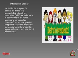 Integración Escolar:

Se habla de integración
escolar de niños con
necesidades educativas
especiales (NEE) en relación a
la incorporación de estos
alumnos a las escuelas
“comunes” en las que puedan
compartir con otros niños que
no necesariamente presenten
alguna dificultad en relación al
aprendizaje
 