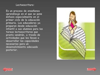Lectoescritura:

Es un proceso de enseñanza
aprendizaje en el que se pone
énfasis especialmente en el
primer ciclo de la educación
primaria. Los educadores ya
preparan desde educación
infantil a sus alumnos para las
tareas lectoescritoras que
pronto vendrán, a través de
actividades que les llevan a
desarrollar las capacidades
necesarias para un
desenvolvimiento adecuado
posterior.
 