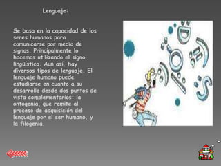 Lenguaje:


Se basa en la capacidad de los
seres humanos para
comunicarse por medio de
signos. Principalmente lo
hacemos utilizando el signo
lingüístico. Aun así, hay
diversos tipos de lenguaje. El
lenguaje humano puede
estudiarse en cuanto a su
desarrollo desde dos puntos de
vista complementarios: la
ontogenia, que remite al
proceso de adquisición del
lenguaje por el ser humano, y
la filogenia.
 