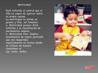 Motricidad:

Está referida al control que el
niño es capaz de ejercer sobre
su propio cuerpo.
La motricidad se divide en
gruesa y fina, así tenemos:
a. Motricidad gruesa: Está
referida a la coordinación de
movimientos amplios.
b. Motricidad fina: Implica
movimientos de mayor precisión
que son requeridos
especialmente en tareas donde
se utilizan de manera
simultánea el
ojo, mano, dedos.
 