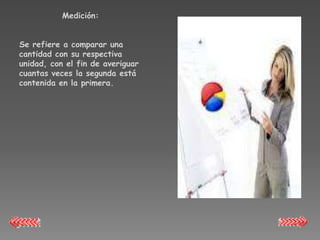 Medición:


Se refiere a comparar una
cantidad con su respectiva
unidad, con el fin de averiguar
cuantas veces la segunda está
contenida en la primera.
 