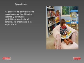Aprendizaje:


Al proceso de adquisición de
conocimientos, habilidades,
valores y actitudes,
posibilitado mediante el
estudio, la enseñanza o la
experiencia.
 
