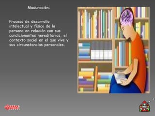 Maduración:


Proceso de desarrollo
intelectual y físico de la
persona en relación con sus
condicionantes hereditarios, el
contexto social en el que vive y
sus circunstancias personales.
 