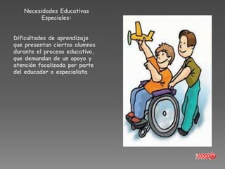 Necesidades Educativas
         Especiales:


Dificultades de aprendizaje
que presentan ciertos alumnos
durante el proceso educativo,
que demandan de un apoyo y
atención focalizada por parte
del educador o especialista
 