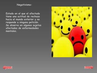 Negativismo:


Estado en el que el afectado
tiene una actitud de rechazo
hacia el mundo exterior y no
responde a ninguna petición.
Se observa en algunos sujetos
afectados de enfermedades
mentales.
 