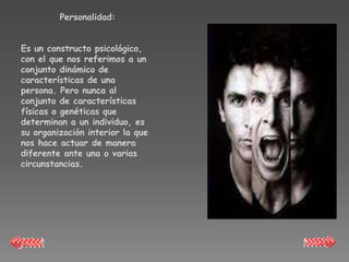 Personalidad:


Es un constructo psicológico,
con el que nos referimos a un
conjunto dinámico de
características de una
persona. Pero nunca al
conjunto de características
físicas o genéticas que
determinan a un individuo, es
su organización interior la que
nos hace actuar de manera
diferente ante una o varias
circunstancias.
 