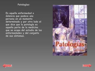 Patologías:


Es aquella enfermedad o
dolencia que padece una
persona en un momento
determinado y por otro lado el
que dice que la patología es
aquella parte de la medicina
que se ocupa del estudio de las
enfermedades y del conjunto
de sus síntomas.
 